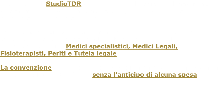 L’obiettivo di StudioTDR è di favorire il dialogo tra danneggiato e compagnie di assicurazioni, volta a garantire il diritto di un adeguato risarcimento del danno. Per ottenere il giusto risarcimento offriamo tutta la competenza e servizi di alto livello avvalendosi delle prestazioni di seri professionisti quali Medici specialistici, Medici Legali, Fisioterapisti, Periti e Tutela legale. La convenzione permette di ottenere tutta l’assistenza necessaria per un recupero psicofisico senza l'anticipo di alcuna spesa. 