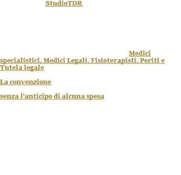L’obiettivo di StudioTDR è di favorire il dialogo tra danneggiato e compagnie di assicurazioni, volta a garantire il diritto di un adeguato risarcimento del danno. Per ottenere il giusto risarcimento offriamo tutta la competenza e servizi di alto livello avvalendosi delle prestazioni di seri professionisti quali Medici specialistici, Medici Legali, Fisioterapisti, Periti e Tutela legale. La convenzione permette di ottenere tutta l’assistenza necessaria per un recupero psicofisico senza l'anticipo di alcuna spesa. 