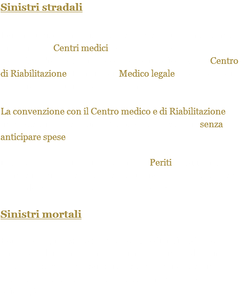 Sinistri stradali Per chi subisce un sinistro stradale mettiamo sin da subito a disposizione Centri medici per effettuare le visite specialistiche e per un veloce recupero psicofisico il Centro di Riabilitazione. In ultimo il Medico legale si occuperà di valutare i postumi delle lesioni subite. La convenzione con il Centro medico e di Riabilitazione permette di ottenere tutta l'assistenza necessaria senza anticipare spese. Nel caso di concorso di colpa i nostri Periti stabiliranno il grado di responsabilità, oltre a stimare il corretto valore dei danni del mezzo o di eventuali altri beni materiali. Sinistri mortali Per le conseguenze estreme a seguito di un incidente stradale o di un infortunio, offriamo nell’immediato un sostegno psicologico per poi stabilire tramite gli esperti il valore, l’entità della sofferenza, il danno morale e psicologico.